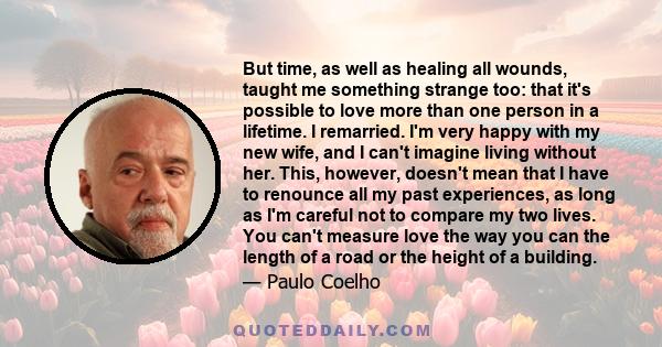 But time, as well as healing all wounds, taught me something strange too: that it's possible to love more than one person in a lifetime. I remarried. I'm very happy with my new wife, and I can't imagine living without