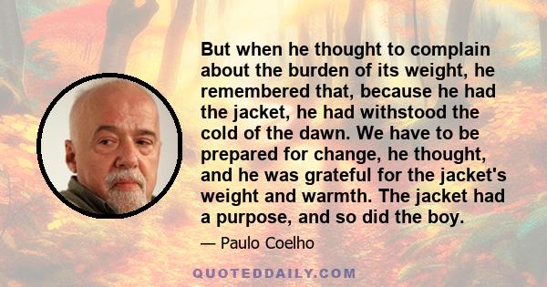 But when he thought to complain about the burden of its weight, he remembered that, because he had the jacket, he had withstood the cold of the dawn. We have to be prepared for change, he thought, and he was grateful