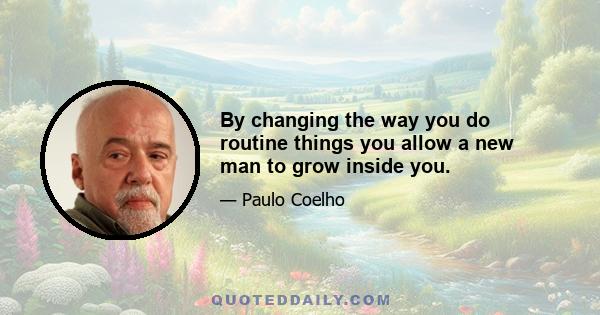 By changing the way you do routine things you allow a new man to grow inside you.