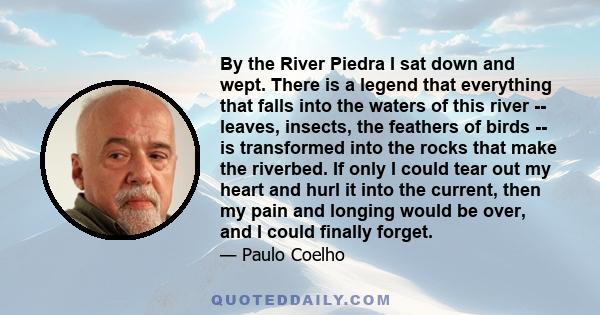 By the River Piedra I sat down and wept. There is a legend that everything that falls into the waters of this river -- leaves, insects, the feathers of birds -- is transformed into the rocks that make the riverbed. If