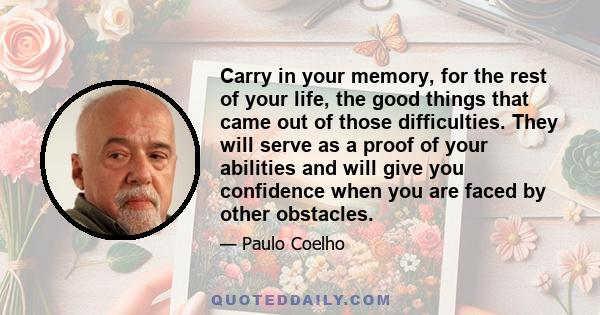 Carry in your memory, for the rest of your life, the good things that came out of those difficulties. They will serve as a proof of your abilities and will give you confidence when you are faced by other obstacles.