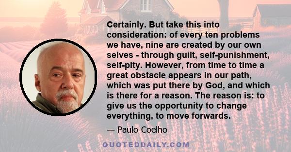 Certainly. But take this into consideration: of every ten problems we have, nine are created by our own selves - through guilt, self-punishment, self-pity. However, from time to time a great obstacle appears in our