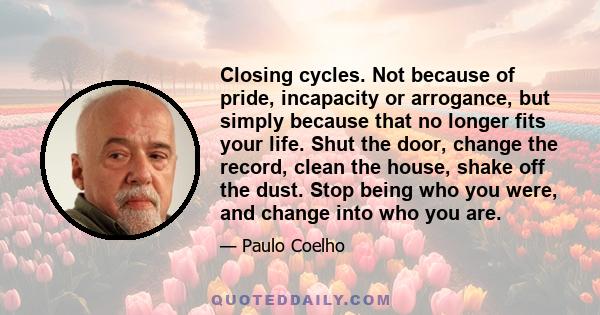 Closing cycles. Not because of pride, incapacity or arrogance, but simply because that no longer fits your life. Shut the door, change the record, clean the house, shake off the dust. Stop being who you were, and change 