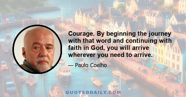 Courage. By beginning the journey with that word and continuing with faith in God, you will arrive wherever you need to arrive.