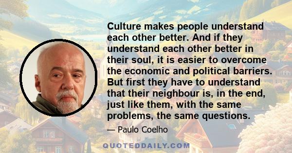 Culture makes people understand each other better. And if they understand each other better in their soul, it is easier to overcome the economic and political barriers. But first they have to understand that their