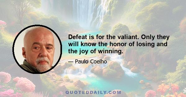 Defeat is for the valiant. Only they will know the honor of losing and the joy of winning.