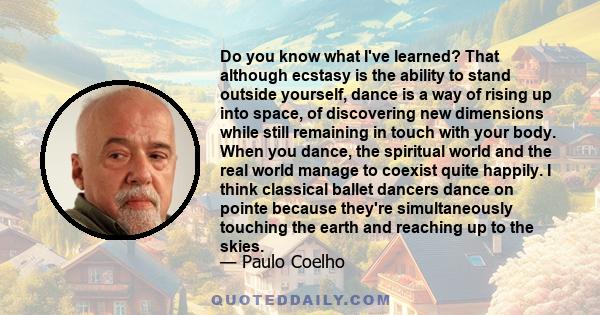 Do you know what I've learned? That although ecstasy is the ability to stand outside yourself, dance is a way of rising up into space, of discovering new dimensions while still remaining in touch with your body. When