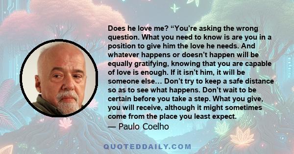 Does he love me? “You’re asking the wrong question. What you need to know is are you in a position to give him the love he needs. And whatever happens or doesn’t happen will be equally gratifying, knowing that you are