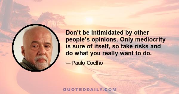 Don’t be intimidated by other people’s opinions. Only mediocrity is sure of itself, so take risks and do what you really want to do.