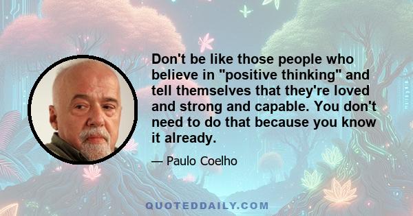 Don't be like those people who believe in positive thinking and tell themselves that they're loved and strong and capable. You don't need to do that because you know it already.