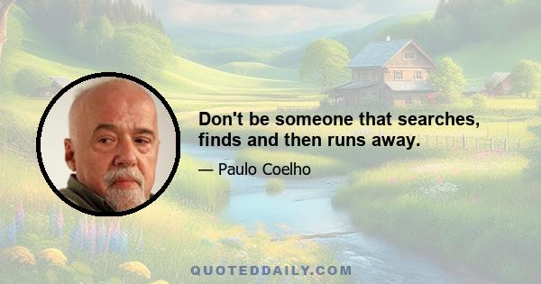 Don't be someone that searches, finds and then runs away.