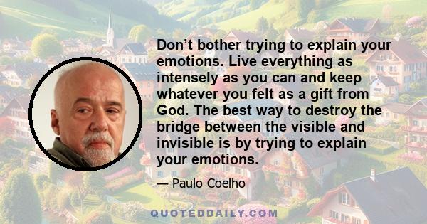 Don’t bother trying to explain your emotions. Live everything as intensely as you can and keep whatever you felt as a gift from God. The best way to destroy the bridge between the visible and invisible is by trying to