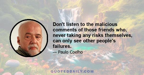 Don't listen to the malicious comments of those friends who, never taking any risks themselves, can only see other people's failures.