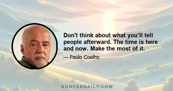 Don't think about what you’ll tell people afterward. The time is here and now. Make the most of it.