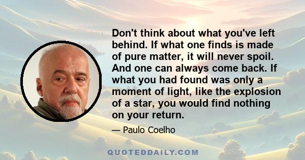 Don't think about what you've left behind. If what one finds is made of pure matter, it will never spoil. And one can always come back. If what you had found was only a moment of light, like the explosion of a star, you 