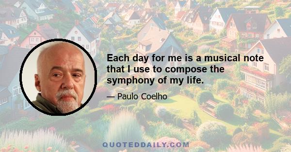 Each day for me is a musical note that I use to compose the symphony of my life.