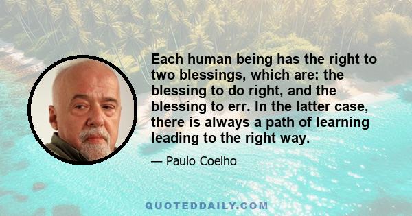 Each human being has the right to two blessings, which are: the blessing to do right, and the blessing to err. In the latter case, there is always a path of learning leading to the right way.