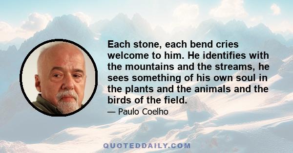 Each stone, each bend cries welcome to him. He identifies with the mountains and the streams, he sees something of his own soul in the plants and the animals and the birds of the field.