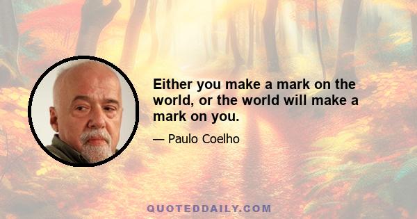 Either you make a mark on the world, or the world will make a mark on you.