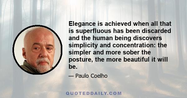 Elegance is achieved when all that is superfluous has been discarded and the human being discovers simplicity and concentration: the simpler and more sober the posture, the more beautiful it will be.