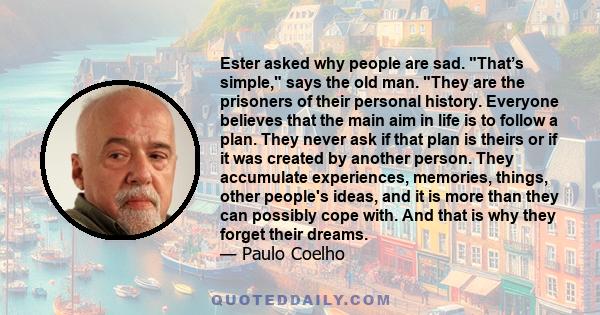 Ester asked why people are sad. That’s simple, says the old man. They are the prisoners of their personal history. Everyone believes that the main aim in life is to follow a plan. They never ask if that plan is theirs