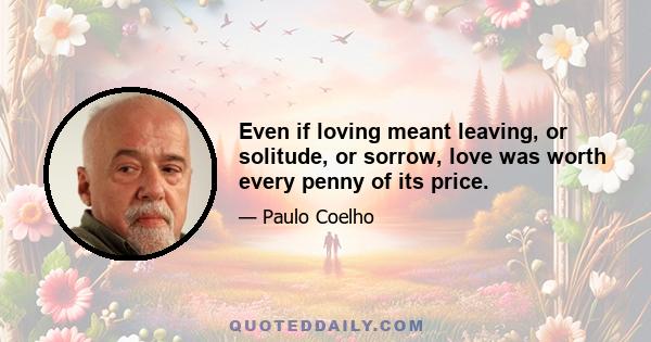 Even if loving meant leaving, or solitude, or sorrow, love was worth every penny of its price.