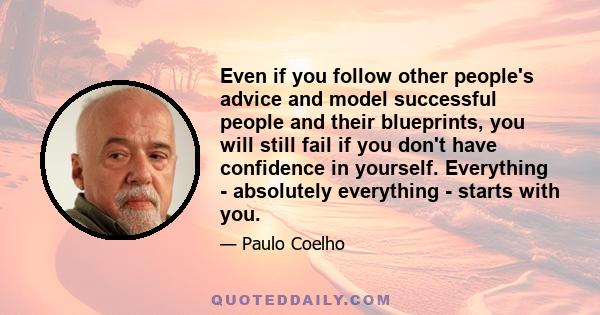 Even if you follow other people's advice and model successful people and their blueprints, you will still fail if you don't have confidence in yourself. Everything - absolutely everything - starts with you.