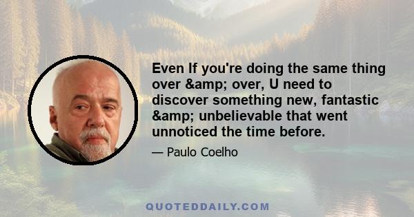 Even If you're doing the same thing over & over, U need to discover something new, fantastic & unbelievable that went unnoticed the time before.