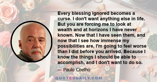 Every blessing ignored becomes a curse. I don't want anything else in life. But you are forcing me to look at wealth and at horizons I have never known. Now that I have seen them, and now that I see how immense my