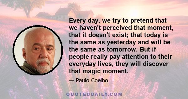 Every day, we try to pretend that we haven't perceived that moment, that it doesn't exist; that today is the same as yesterday and will be the same as tomorrow. But if people really pay attention to their everyday