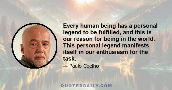 Every human being has a personal legend to be fulfilled, and this is our reason for being in the world. This personal legend manifests itself in our enthusiasm for the task.