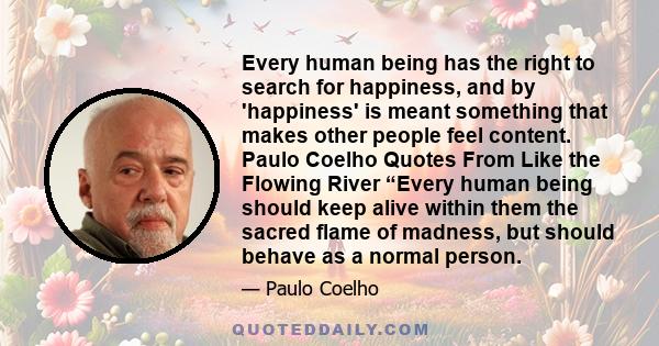 Every human being has the right to search for happiness, and by 'happiness' is meant something that makes other people feel content. Paulo Coelho Quotes From Like the Flowing River “Every human being should keep alive