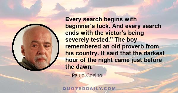 Every search begins with beginner's luck. And every search ends with the victor's being severely tested. The boy remembered an old proverb from his country. It said that the darkest hour of the night came just before