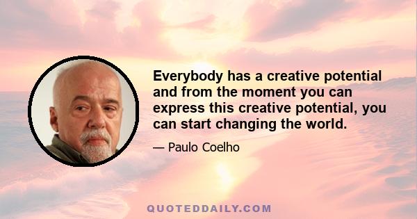 Everybody has a creative potential and from the moment you can express this creative potential, you can start changing the world.