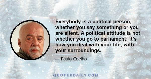 Everybody is a political person, whether you say something or you are silent. A political attitude is not whether you go to parliament; it's how you deal with your life, with your surroundings.