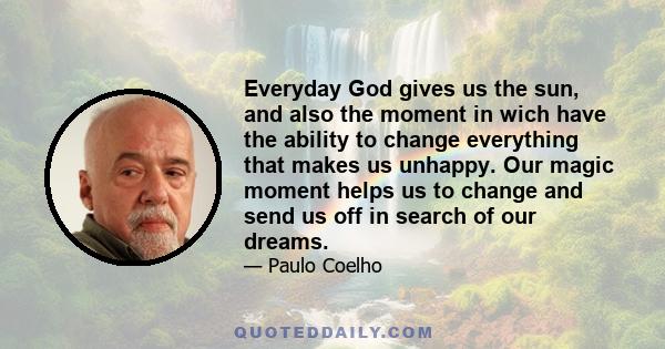 Everyday God gives us the sun, and also the moment in wich have the ability to change everything that makes us unhappy. Our magic moment helps us to change and send us off in search of our dreams.