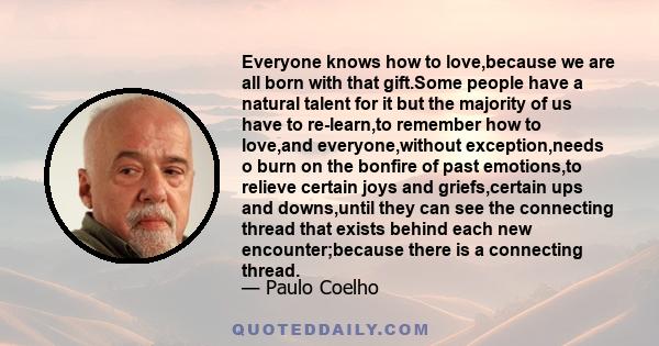 Everyone knows how to love,because we are all born with that gift.Some people have a natural talent for it but the majority of us have to re-learn,to remember how to love,and everyone,without exception,needs o burn on