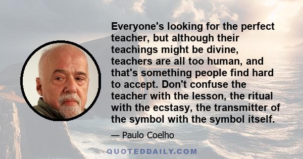 Everyone's looking for the perfect teacher, but although their teachings might be divine, teachers are all too human, and that's something people find hard to accept. Don't confuse the teacher with the lesson, the