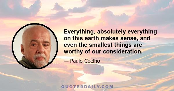 Everything, absolutely everything on this earth makes sense, and even the smallest things are worthy of our consideration.