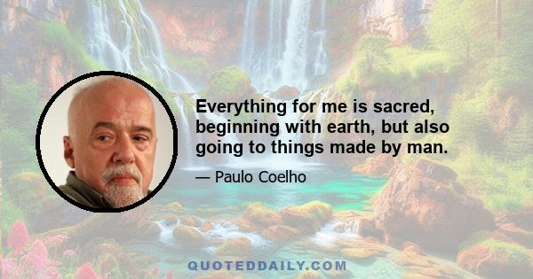 Everything for me is sacred, beginning with earth, but also going to things made by man.