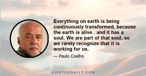 Everything on earth is being continuously transformed, because the earth is alive . and it has a soul. We are part of that soul, so we rarely recognize that it is working for us.