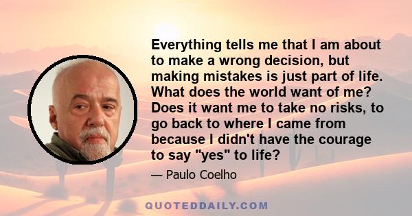 Everything tells me that I am about to make a wrong decision, but making mistakes is just part of life. What does the world want of me? Does it want me to take no risks, to go back to where I came from because I didn't