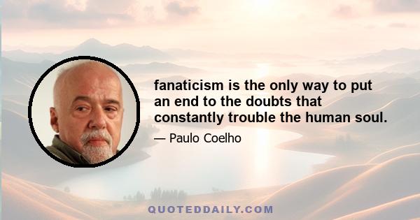 fanaticism is the only way to put an end to the doubts that constantly trouble the human soul.