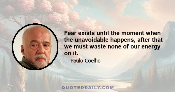 Fear exists until the moment when the unavoidable happens, after that we must waste none of our energy on it.