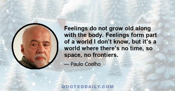 Feelings do not grow old along with the body. Feelings form part of a world I don’t know, but it’s a world where there’s no time, so space, no frontiers.