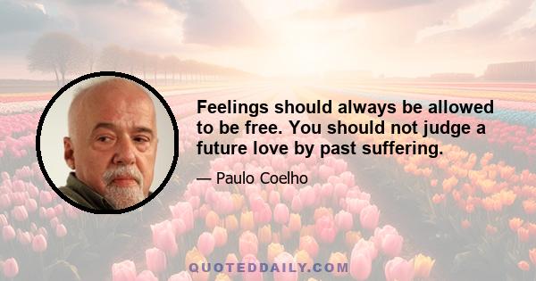 Feelings should always be allowed to be free. You should not judge a future love by past suffering.