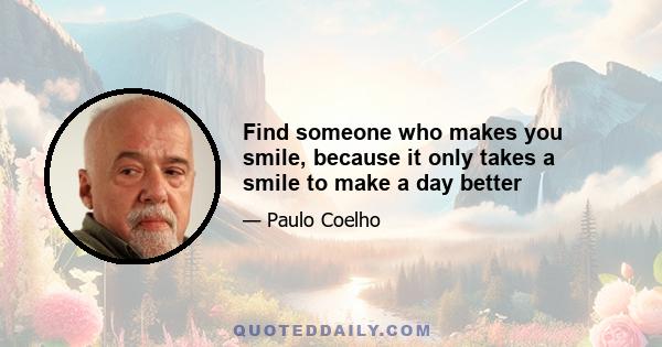 Find someone who makes you smile, because it only takes a smile to make a day better