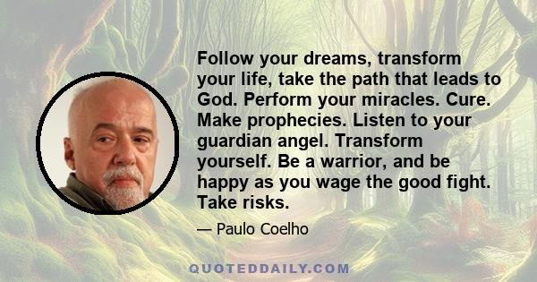 Follow your dreams, transform your life, take the path that leads to God. Perform your miracles. Cure. Make prophecies. Listen to your guardian angel. Transform yourself. Be a warrior, and be happy as you wage the good