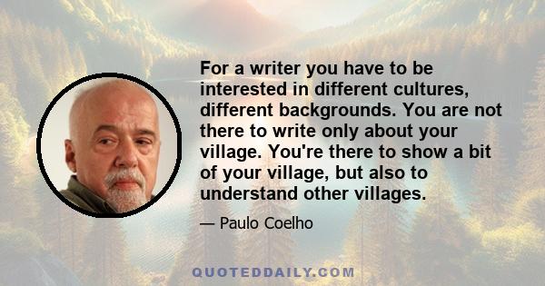 For a writer you have to be interested in different cultures, different backgrounds. You are not there to write only about your village. You're there to show a bit of your village, but also to understand other villages.