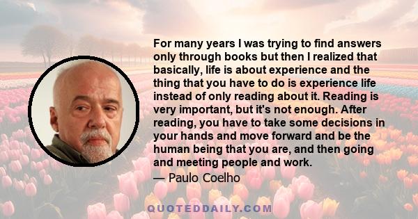 For many years I was trying to find answers only through books but then I realized that basically, life is about experience and the thing that you have to do is experience life instead of only reading about it. Reading